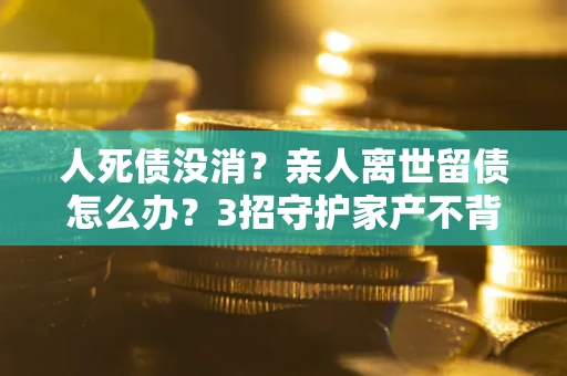 武汉人死债没消？亲人离世留债怎么办？3招守护家产不背锅