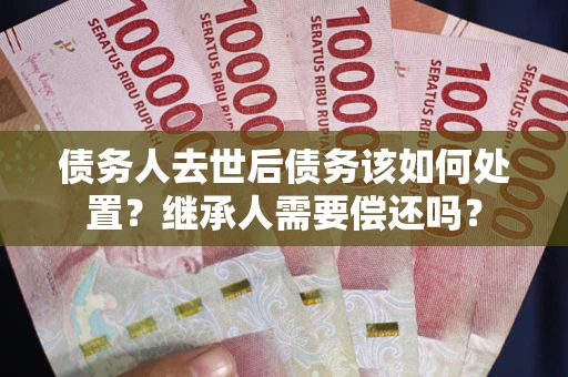 武汉债务人去世后债务该如何处置？继承人需要偿还吗？