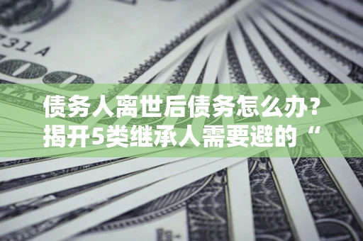 武汉债务人离世后债务怎么办？揭开5类继承人需要避的“坑”